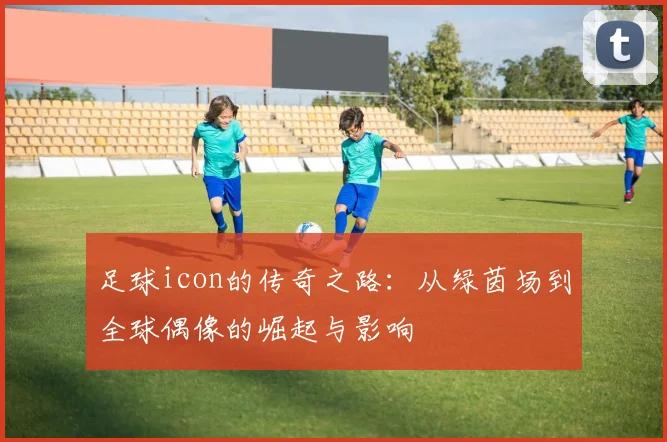 足球icon的传奇之路：从绿茵场到全球偶像的崛起与影响