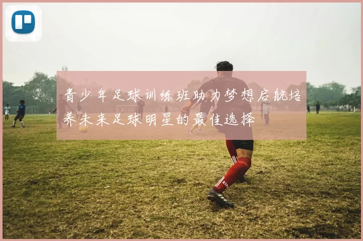 青少年足球训练班助力梦想启航培养未来足球明星的最佳选择
