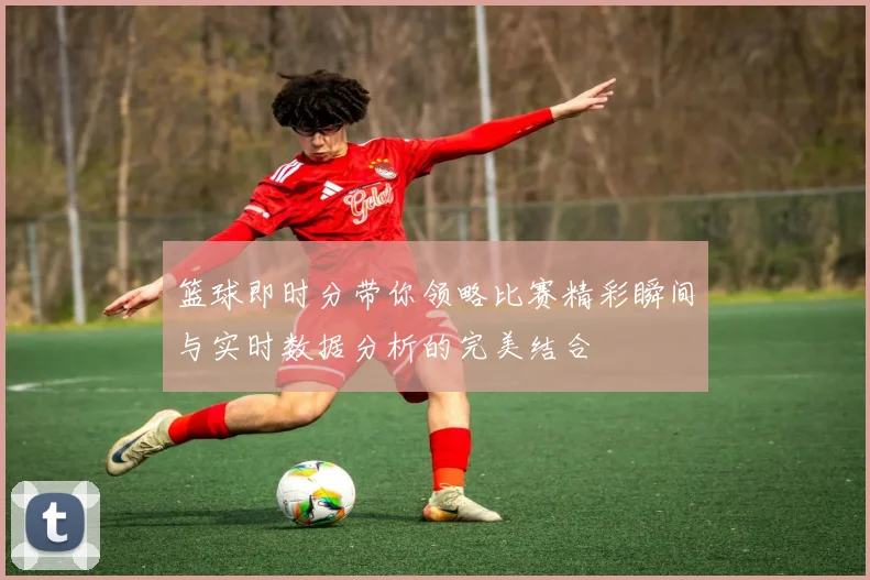 篮球即时分带你领略比赛精彩瞬间与实时数据分析的完美结合