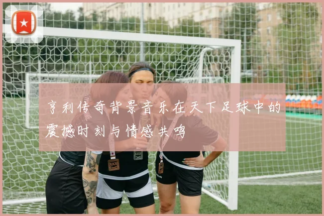 亨利传奇背景音乐在天下足球中的震撼时刻与情感共鸣
