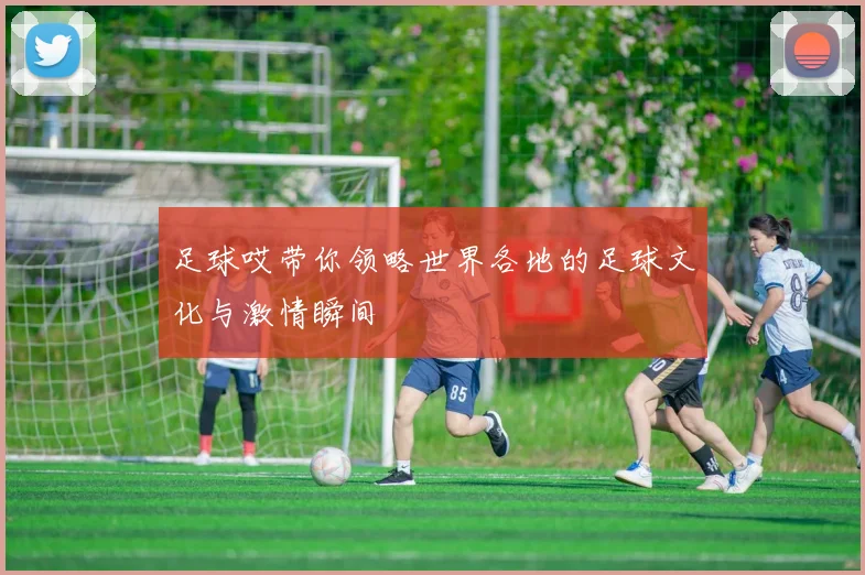 足球哎带你领略世界各地的足球文化与激情瞬间